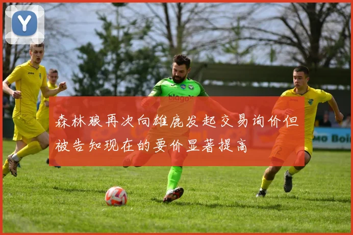 森林狼再次向雄鹿发起交易询价但被告知现在的要价显著提高
