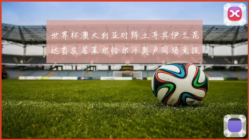 世界杯澳大利亚对阵土耳其伊兰昆达首发居莱尔恰尔汗奥卢同场竞技