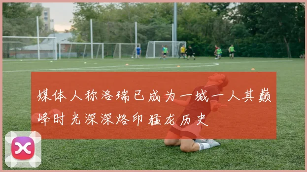 媒体人称洛瑞已成为一城一人其巅峰时光深深烙印猛龙历史
