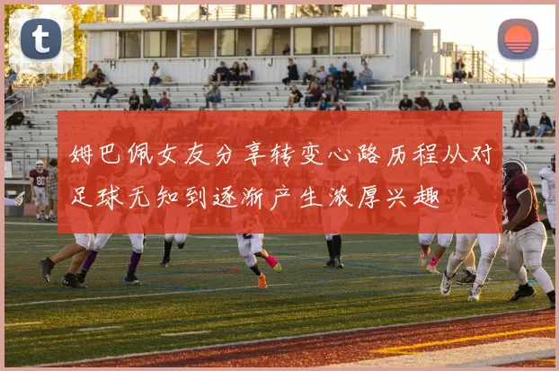 姆巴佩女友分享转变心路历程从对足球无知到逐渐产生浓厚兴趣