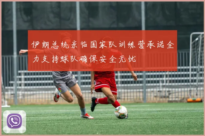 伊朗总统亲临国家队训练营承诺全力支持球队确保安全无忧