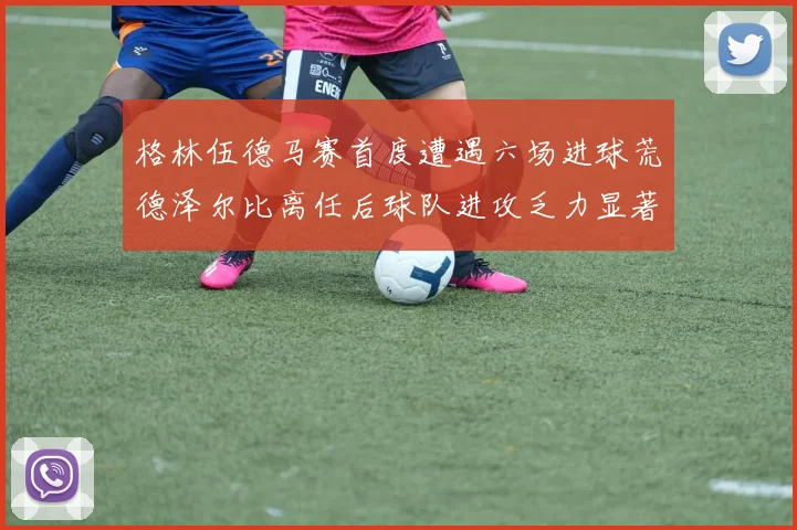 格林伍德马赛首度遭遇六场进球荒德泽尔比离任后球队进攻乏力显著