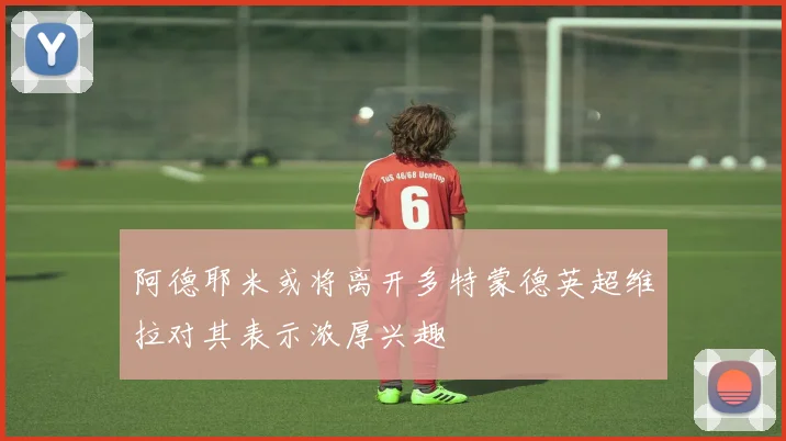 阿德耶米或将离开多特蒙德英超维拉对其表示浓厚兴趣