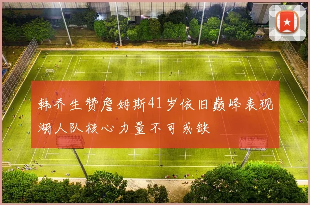 韩乔生赞詹姆斯41岁依旧巅峰表现湖人队核心力量不可或缺