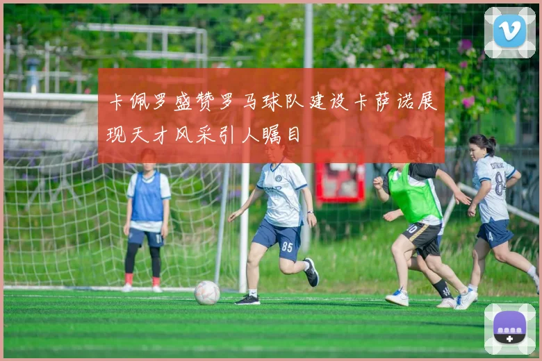 卡佩罗盛赞罗马球队建设卡萨诺展现天才风采引人瞩目