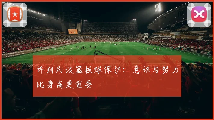 许利民谈篮板球保护：意识与努力比身高更重要