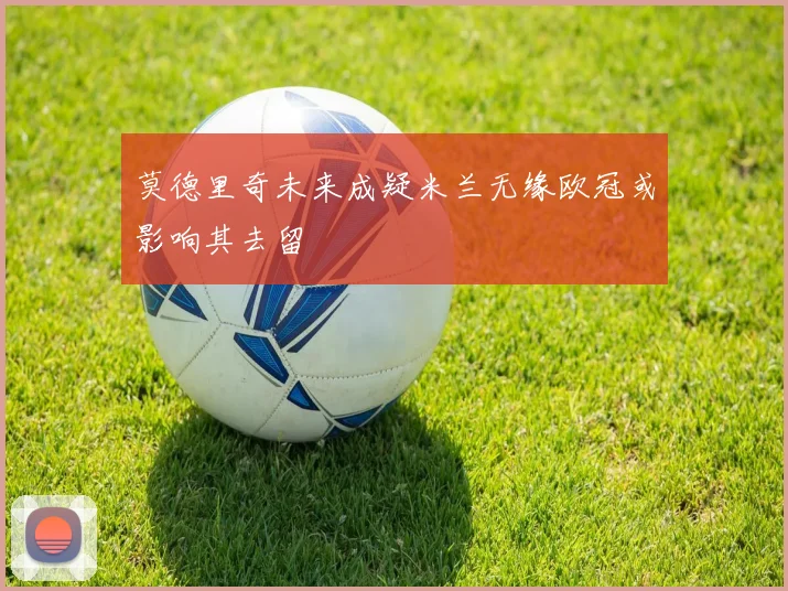 莫德里奇未来成疑米兰无缘欧冠或影响其去留