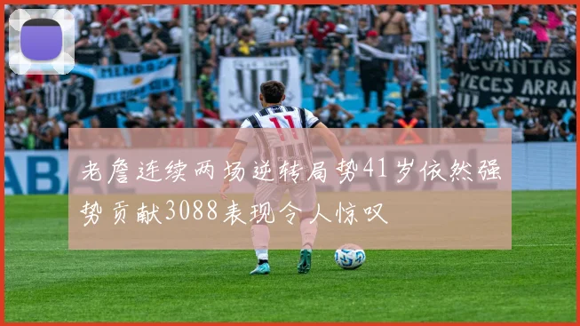 老詹连续两场逆转局势41岁依然强势贡献3088表现令人惊叹